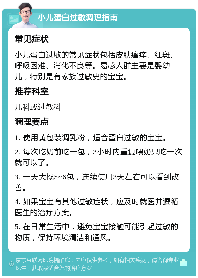 小儿蛋白过敏调理指南 常见症状 小儿蛋白过敏的常见症状包括皮肤瘙痒、红斑、呼吸困难、消化不良等。易感人群主要是婴幼儿，特别是有家族过敏史的宝宝。 推荐科室 儿科或过敏科 调理要点 1. 使用黄包装调乳粉，适合蛋白过敏的宝宝。 2. 每次吃奶前吃一包，3小时内重复喂奶只吃一次就可以了。 3. 一天大概5~6包，连续使用3天左右可以看到改善。 4. 如果宝宝有其他过敏症状，应及时就医并遵循医生的治疗方案。 5. 在日常生活中，避免宝宝接触可能引起过敏的物质，保持环境清洁和通风。