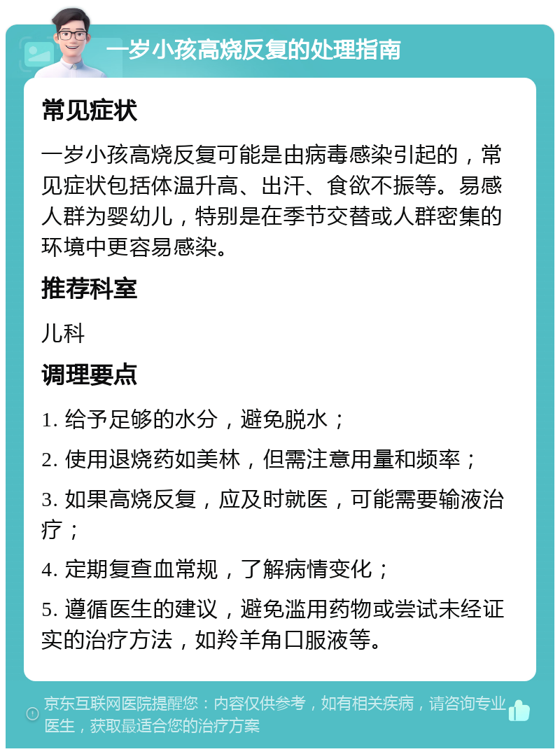 一岁小孩高烧反复的处理指南 常见症状 一岁小孩高烧反复可能是由病毒感染引起的，常见症状包括体温升高、出汗、食欲不振等。易感人群为婴幼儿，特别是在季节交替或人群密集的环境中更容易感染。 推荐科室 儿科 调理要点 1. 给予足够的水分，避免脱水； 2. 使用退烧药如美林，但需注意用量和频率； 3. 如果高烧反复，应及时就医，可能需要输液治疗； 4. 定期复查血常规，了解病情变化； 5. 遵循医生的建议，避免滥用药物或尝试未经证实的治疗方法，如羚羊角口服液等。