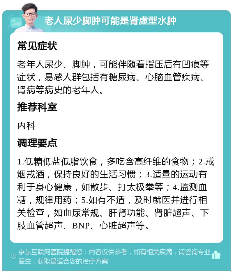 老人尿少脚肿可能是肾虚型水肿 常见症状 老年人尿少、脚肿，可能伴随着指压后有凹痕等症状，易感人群包括有糖尿病、心脑血管疾病、肾病等病史的老年人。 推荐科室 内科 调理要点 1.低糖低盐低脂饮食，多吃含高纤维的食物；2.戒烟戒酒，保持良好的生活习惯；3.适量的运动有利于身心健康，如散步、打太极拳等；4.监测血糖，规律用药；5.如有不适，及时就医并进行相关检查，如血尿常规、肝肾功能、肾脏超声、下肢血管超声、BNP、心脏超声等。