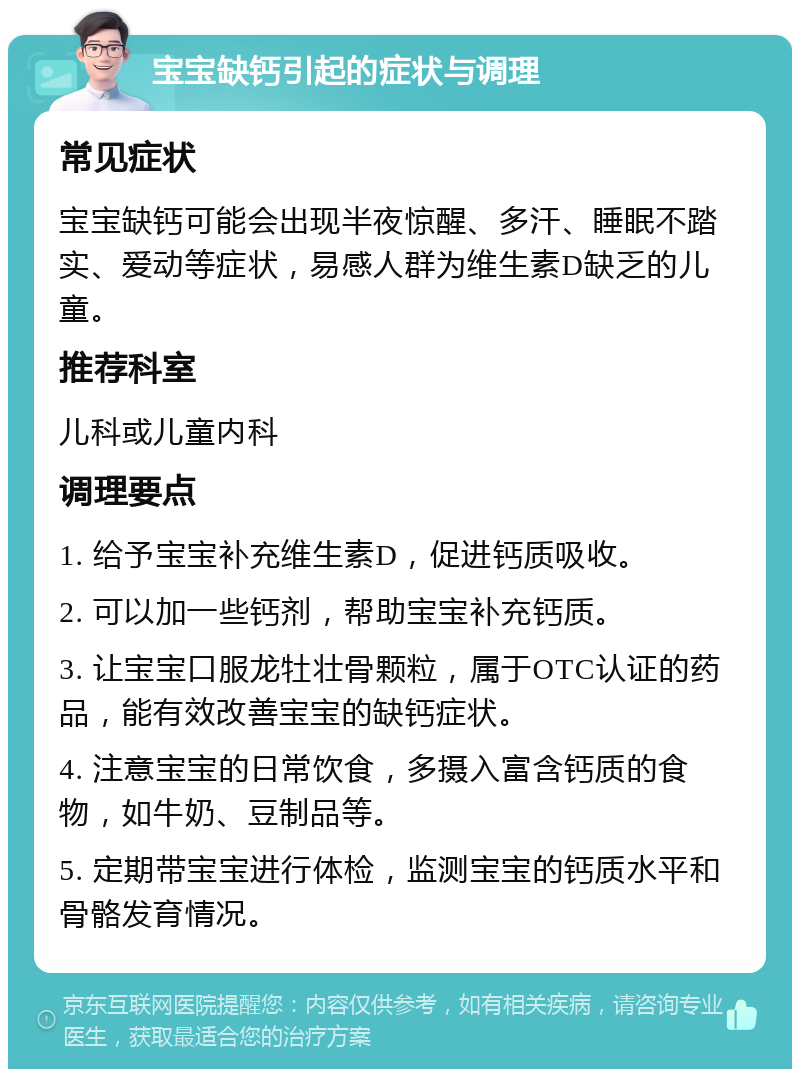 宝宝缺钙引起的症状与调理 常见症状 宝宝缺钙可能会出现半夜惊醒、多汗、睡眠不踏实、爱动等症状，易感人群为维生素D缺乏的儿童。 推荐科室 儿科或儿童内科 调理要点 1. 给予宝宝补充维生素D，促进钙质吸收。 2. 可以加一些钙剂，帮助宝宝补充钙质。 3. 让宝宝口服龙牡壮骨颗粒，属于OTC认证的药品，能有效改善宝宝的缺钙症状。 4. 注意宝宝的日常饮食，多摄入富含钙质的食物，如牛奶、豆制品等。 5. 定期带宝宝进行体检，监测宝宝的钙质水平和骨骼发育情况。