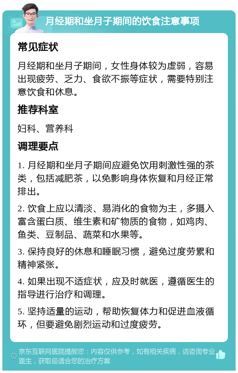 月经期和坐月子期间的饮食注意事项 常见症状 月经期和坐月子期间，女性身体较为虚弱，容易出现疲劳、乏力、食欲不振等症状，需要特别注意饮食和休息。 推荐科室 妇科、营养科 调理要点 1. 月经期和坐月子期间应避免饮用刺激性强的茶类，包括减肥茶，以免影响身体恢复和月经正常排出。 2. 饮食上应以清淡、易消化的食物为主，多摄入富含蛋白质、维生素和矿物质的食物，如鸡肉、鱼类、豆制品、蔬菜和水果等。 3. 保持良好的休息和睡眠习惯，避免过度劳累和精神紧张。 4. 如果出现不适症状，应及时就医，遵循医生的指导进行治疗和调理。 5. 坚持适量的运动，帮助恢复体力和促进血液循环，但要避免剧烈运动和过度疲劳。