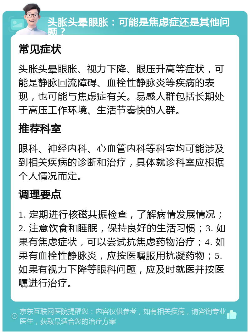 头胀头晕眼胀：可能是焦虑症还是其他问题？ 常见症状 头胀头晕眼胀、视力下降、眼压升高等症状，可能是静脉回流障碍、血栓性静脉炎等疾病的表现，也可能与焦虑症有关。易感人群包括长期处于高压工作环境、生活节奏快的人群。 推荐科室 眼科、神经内科、心血管内科等科室均可能涉及到相关疾病的诊断和治疗，具体就诊科室应根据个人情况而定。 调理要点 1. 定期进行核磁共振检查，了解病情发展情况；2. 注意饮食和睡眠，保持良好的生活习惯；3. 如果有焦虑症状，可以尝试抗焦虑药物治疗；4. 如果有血栓性静脉炎，应按医嘱服用抗凝药物；5. 如果有视力下降等眼科问题，应及时就医并按医嘱进行治疗。