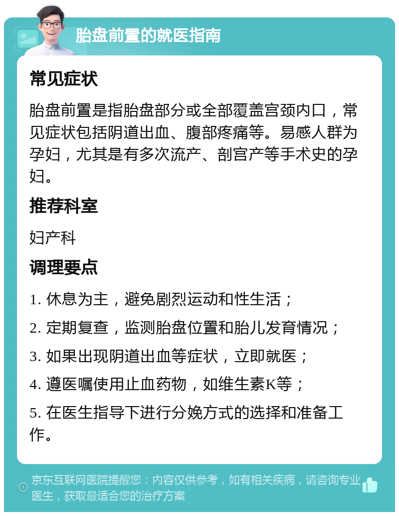 胎盘前置的就医指南 常见症状 胎盘前置是指胎盘部分或全部覆盖宫颈内口，常见症状包括阴道出血、腹部疼痛等。易感人群为孕妇，尤其是有多次流产、剖宫产等手术史的孕妇。 推荐科室 妇产科 调理要点 1. 休息为主，避免剧烈运动和性生活； 2. 定期复查，监测胎盘位置和胎儿发育情况； 3. 如果出现阴道出血等症状，立即就医； 4. 遵医嘱使用止血药物，如维生素K等； 5. 在医生指导下进行分娩方式的选择和准备工作。