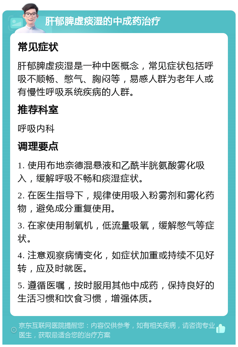 肝郁脾虚痰湿的中成药治疗 常见症状 肝郁脾虚痰湿是一种中医概念，常见症状包括呼吸不顺畅、憋气、胸闷等，易感人群为老年人或有慢性呼吸系统疾病的人群。 推荐科室 呼吸内科 调理要点 1. 使用布地奈德混悬液和乙酰半胱氨酸雾化吸入，缓解呼吸不畅和痰湿症状。 2. 在医生指导下，规律使用吸入粉雾剂和雾化药物，避免成分重复使用。 3. 在家使用制氧机，低流量吸氧，缓解憋气等症状。 4. 注意观察病情变化，如症状加重或持续不见好转，应及时就医。 5. 遵循医嘱，按时服用其他中成药，保持良好的生活习惯和饮食习惯，增强体质。