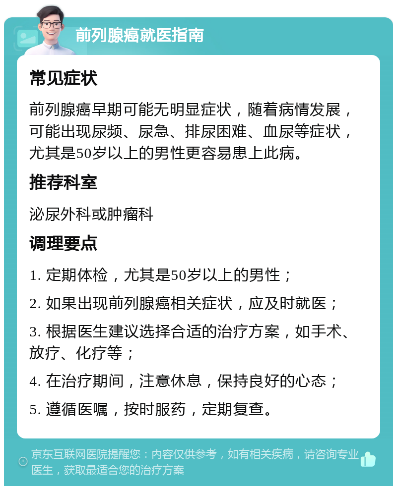 前列腺癌就医指南 常见症状 前列腺癌早期可能无明显症状，随着病情发展，可能出现尿频、尿急、排尿困难、血尿等症状，尤其是50岁以上的男性更容易患上此病。 推荐科室 泌尿外科或肿瘤科 调理要点 1. 定期体检，尤其是50岁以上的男性； 2. 如果出现前列腺癌相关症状，应及时就医； 3. 根据医生建议选择合适的治疗方案，如手术、放疗、化疗等； 4. 在治疗期间，注意休息，保持良好的心态； 5. 遵循医嘱，按时服药，定期复查。