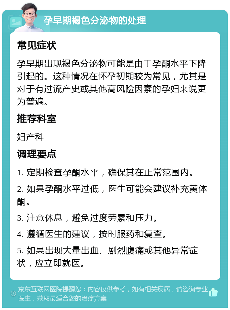 孕早期褐色分泌物的处理 常见症状 孕早期出现褐色分泌物可能是由于孕酮水平下降引起的。这种情况在怀孕初期较为常见，尤其是对于有过流产史或其他高风险因素的孕妇来说更为普遍。 推荐科室 妇产科 调理要点 1. 定期检查孕酮水平，确保其在正常范围内。 2. 如果孕酮水平过低，医生可能会建议补充黄体酮。 3. 注意休息，避免过度劳累和压力。 4. 遵循医生的建议，按时服药和复查。 5. 如果出现大量出血、剧烈腹痛或其他异常症状，应立即就医。