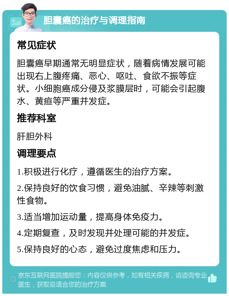 胆囊癌的治疗与调理指南 常见症状 胆囊癌早期通常无明显症状，随着病情发展可能出现右上腹疼痛、恶心、呕吐、食欲不振等症状。小细胞癌成分侵及浆膜层时，可能会引起腹水、黄疸等严重并发症。 推荐科室 肝胆外科 调理要点 1.积极进行化疗，遵循医生的治疗方案。 2.保持良好的饮食习惯，避免油腻、辛辣等刺激性食物。 3.适当增加运动量，提高身体免疫力。 4.定期复查，及时发现并处理可能的并发症。 5.保持良好的心态，避免过度焦虑和压力。