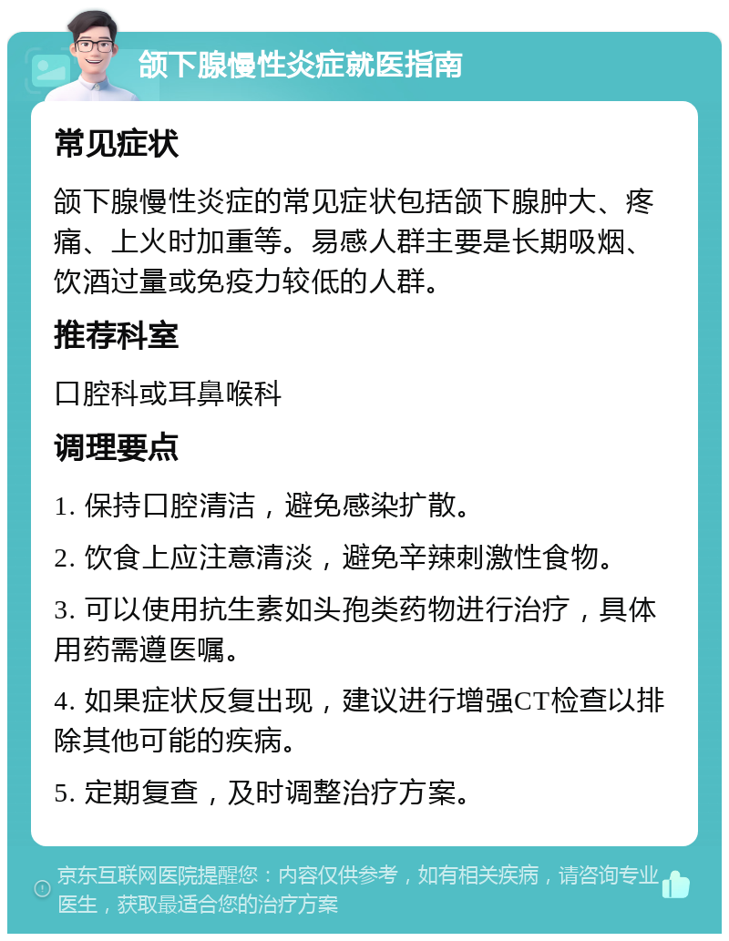 颌下腺慢性炎症就医指南 常见症状 颌下腺慢性炎症的常见症状包括颌下腺肿大、疼痛、上火时加重等。易感人群主要是长期吸烟、饮酒过量或免疫力较低的人群。 推荐科室 口腔科或耳鼻喉科 调理要点 1. 保持口腔清洁，避免感染扩散。 2. 饮食上应注意清淡，避免辛辣刺激性食物。 3. 可以使用抗生素如头孢类药物进行治疗，具体用药需遵医嘱。 4. 如果症状反复出现，建议进行增强CT检查以排除其他可能的疾病。 5. 定期复查，及时调整治疗方案。