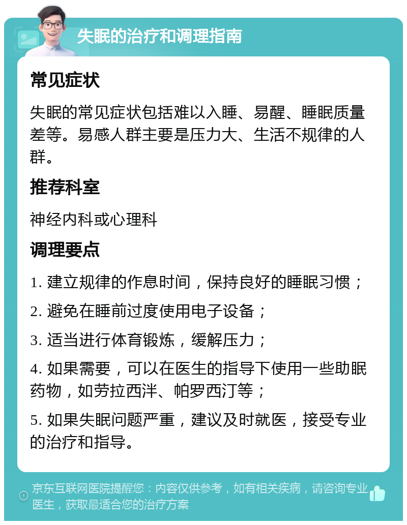 失眠的治疗和调理指南 常见症状 失眠的常见症状包括难以入睡、易醒、睡眠质量差等。易感人群主要是压力大、生活不规律的人群。 推荐科室 神经内科或心理科 调理要点 1. 建立规律的作息时间，保持良好的睡眠习惯； 2. 避免在睡前过度使用电子设备； 3. 适当进行体育锻炼，缓解压力； 4. 如果需要，可以在医生的指导下使用一些助眠药物，如劳拉西泮、帕罗西汀等； 5. 如果失眠问题严重，建议及时就医，接受专业的治疗和指导。