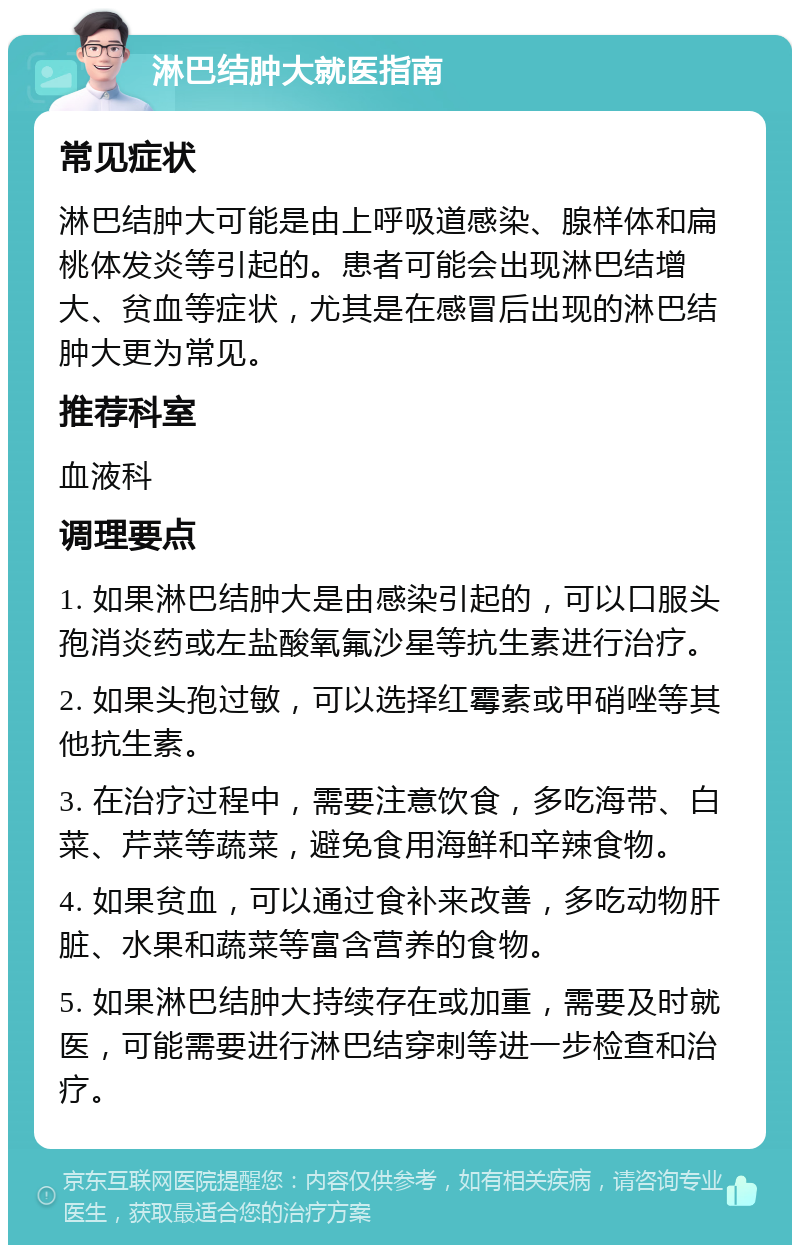 淋巴结肿大就医指南 常见症状 淋巴结肿大可能是由上呼吸道感染、腺样体和扁桃体发炎等引起的。患者可能会出现淋巴结增大、贫血等症状，尤其是在感冒后出现的淋巴结肿大更为常见。 推荐科室 血液科 调理要点 1. 如果淋巴结肿大是由感染引起的，可以口服头孢消炎药或左盐酸氧氟沙星等抗生素进行治疗。 2. 如果头孢过敏，可以选择红霉素或甲硝唑等其他抗生素。 3. 在治疗过程中，需要注意饮食，多吃海带、白菜、芹菜等蔬菜，避免食用海鲜和辛辣食物。 4. 如果贫血，可以通过食补来改善，多吃动物肝脏、水果和蔬菜等富含营养的食物。 5. 如果淋巴结肿大持续存在或加重，需要及时就医，可能需要进行淋巴结穿刺等进一步检查和治疗。