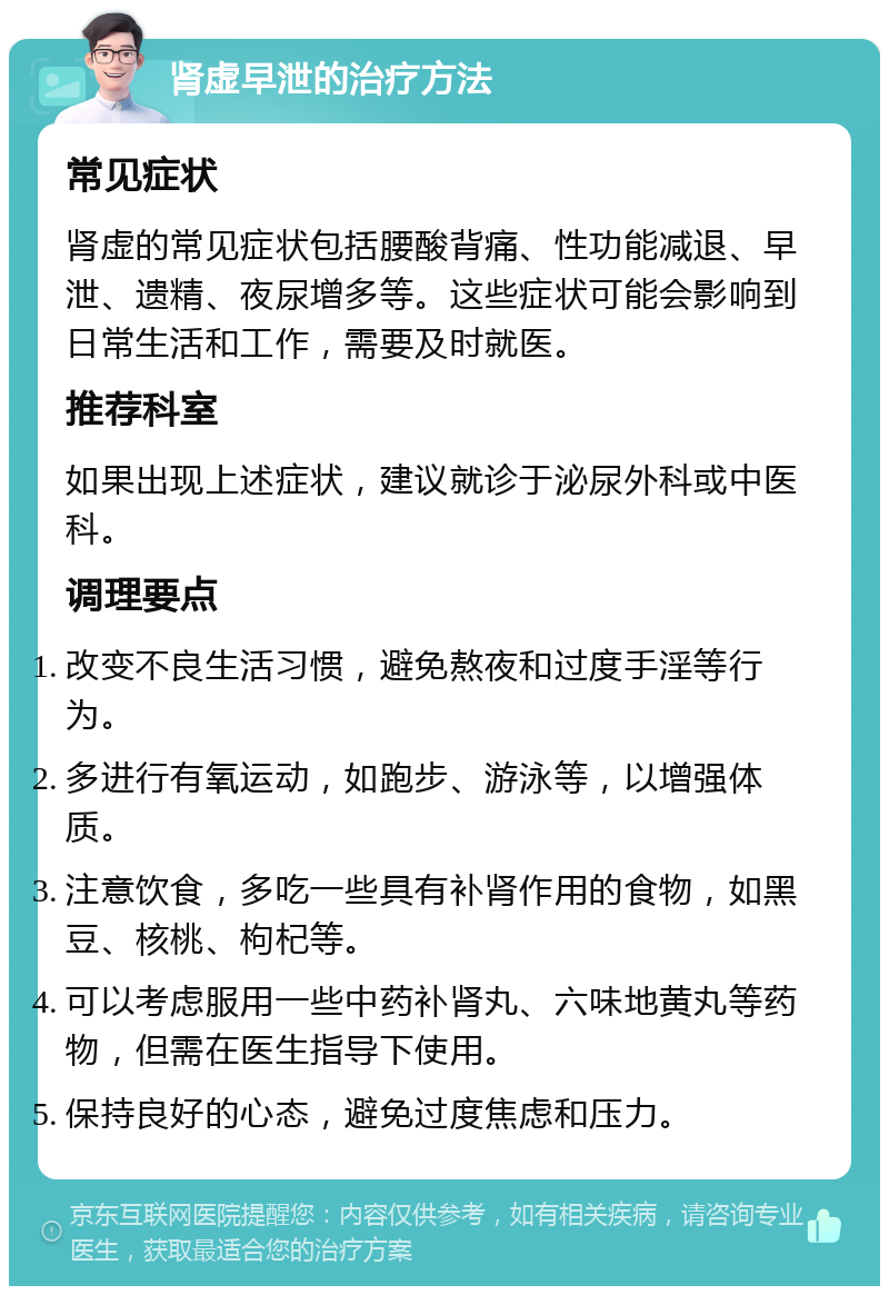 肾虚早泄的治疗方法 常见症状 肾虚的常见症状包括腰酸背痛、性功能减退、早泄、遗精、夜尿增多等。这些症状可能会影响到日常生活和工作，需要及时就医。 推荐科室 如果出现上述症状，建议就诊于泌尿外科或中医科。 调理要点 改变不良生活习惯，避免熬夜和过度手淫等行为。 多进行有氧运动，如跑步、游泳等，以增强体质。 注意饮食，多吃一些具有补肾作用的食物，如黑豆、核桃、枸杞等。 可以考虑服用一些中药补肾丸、六味地黄丸等药物，但需在医生指导下使用。 保持良好的心态，避免过度焦虑和压力。