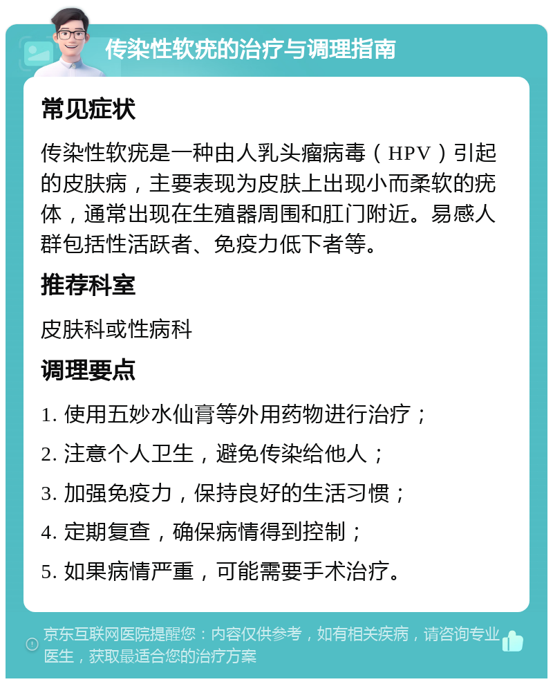 传染性软疣的治疗与调理指南 常见症状 传染性软疣是一种由人乳头瘤病毒（HPV）引起的皮肤病，主要表现为皮肤上出现小而柔软的疣体，通常出现在生殖器周围和肛门附近。易感人群包括性活跃者、免疫力低下者等。 推荐科室 皮肤科或性病科 调理要点 1. 使用五妙水仙膏等外用药物进行治疗； 2. 注意个人卫生，避免传染给他人； 3. 加强免疫力，保持良好的生活习惯； 4. 定期复查，确保病情得到控制； 5. 如果病情严重，可能需要手术治疗。