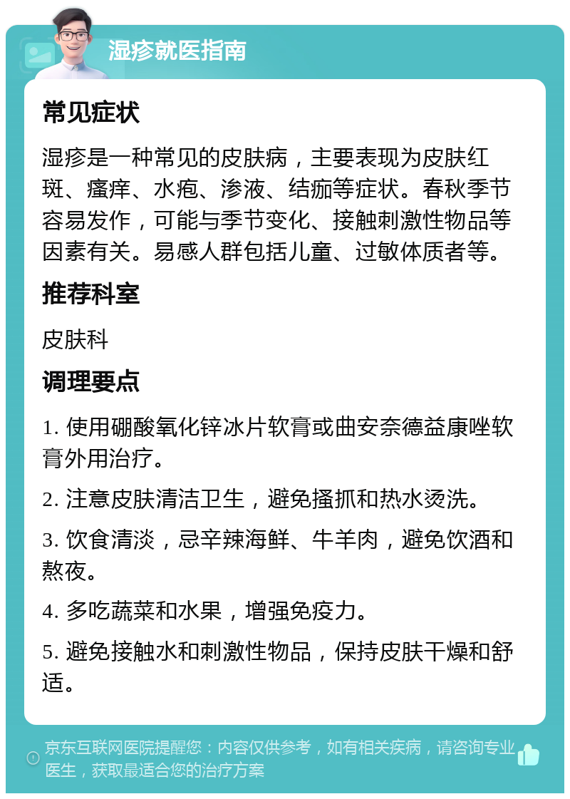 湿疹就医指南 常见症状 湿疹是一种常见的皮肤病，主要表现为皮肤红斑、瘙痒、水疱、渗液、结痂等症状。春秋季节容易发作，可能与季节变化、接触刺激性物品等因素有关。易感人群包括儿童、过敏体质者等。 推荐科室 皮肤科 调理要点 1. 使用硼酸氧化锌冰片软膏或曲安奈德益康唑软膏外用治疗。 2. 注意皮肤清洁卫生，避免搔抓和热水烫洗。 3. 饮食清淡，忌辛辣海鲜、牛羊肉，避免饮酒和熬夜。 4. 多吃蔬菜和水果，增强免疫力。 5. 避免接触水和刺激性物品，保持皮肤干燥和舒适。