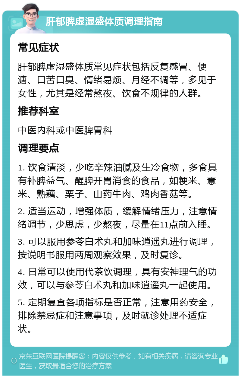 肝郁脾虚湿盛体质调理指南 常见症状 肝郁脾虚湿盛体质常见症状包括反复感冒、便溏、口苦口臭、情绪易烦、月经不调等，多见于女性，尤其是经常熬夜、饮食不规律的人群。 推荐科室 中医内科或中医脾胃科 调理要点 1. 饮食清淡，少吃辛辣油腻及生冷食物，多食具有补脾益气、醒脾开胃消食的食品，如粳米、薏米、熟藕、栗子、山药牛肉、鸡肉香菇等。 2. 适当运动，增强体质，缓解情绪压力，注意情绪调节，少思虑，少熬夜，尽量在11点前入睡。 3. 可以服用参苓白术丸和加味逍遥丸进行调理，按说明书服用两周观察效果，及时复诊。 4. 日常可以使用代茶饮调理，具有安神理气的功效，可以与参苓白术丸和加味逍遥丸一起使用。 5. 定期复查各项指标是否正常，注意用药安全，排除禁忌症和注意事项，及时就诊处理不适症状。