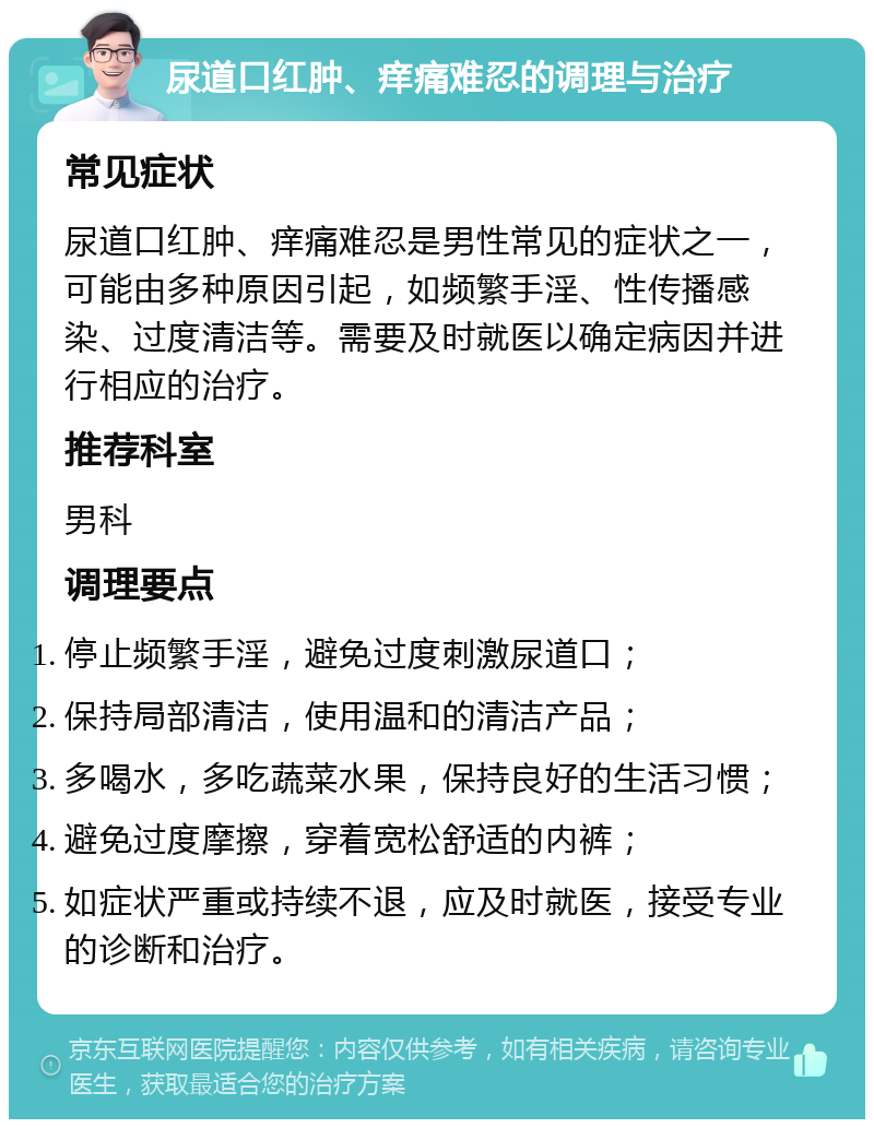 尿道口红肿、痒痛难忍的调理与治疗 常见症状 尿道口红肿、痒痛难忍是男性常见的症状之一，可能由多种原因引起，如频繁手淫、性传播感染、过度清洁等。需要及时就医以确定病因并进行相应的治疗。 推荐科室 男科 调理要点 停止频繁手淫，避免过度刺激尿道口； 保持局部清洁，使用温和的清洁产品； 多喝水，多吃蔬菜水果，保持良好的生活习惯； 避免过度摩擦，穿着宽松舒适的内裤； 如症状严重或持续不退，应及时就医，接受专业的诊断和治疗。