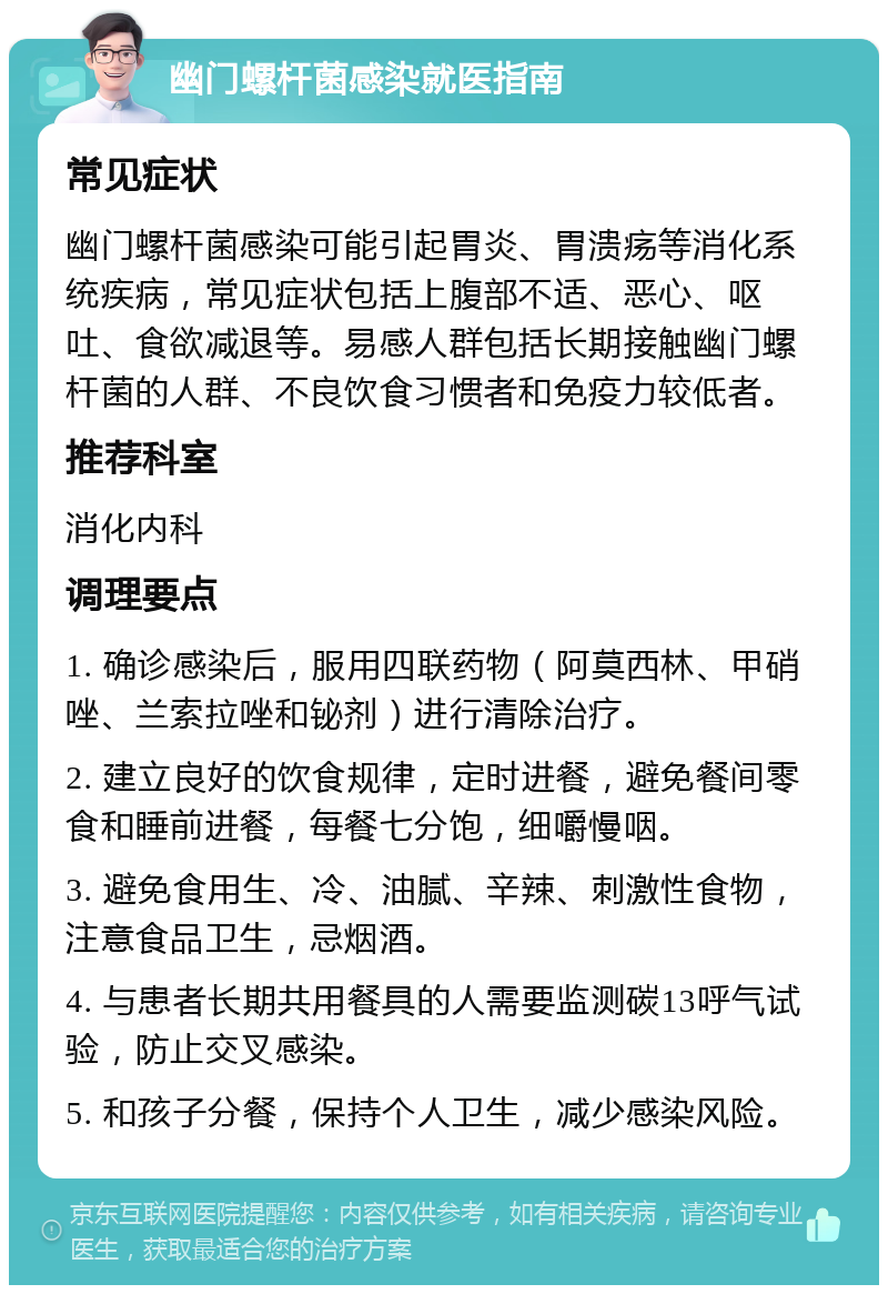 幽门螺杆菌感染就医指南 常见症状 幽门螺杆菌感染可能引起胃炎、胃溃疡等消化系统疾病，常见症状包括上腹部不适、恶心、呕吐、食欲减退等。易感人群包括长期接触幽门螺杆菌的人群、不良饮食习惯者和免疫力较低者。 推荐科室 消化内科 调理要点 1. 确诊感染后，服用四联药物（阿莫西林、甲硝唑、兰索拉唑和铋剂）进行清除治疗。 2. 建立良好的饮食规律，定时进餐，避免餐间零食和睡前进餐，每餐七分饱，细嚼慢咽。 3. 避免食用生、冷、油腻、辛辣、刺激性食物，注意食品卫生，忌烟酒。 4. 与患者长期共用餐具的人需要监测碳13呼气试验，防止交叉感染。 5. 和孩子分餐，保持个人卫生，减少感染风险。