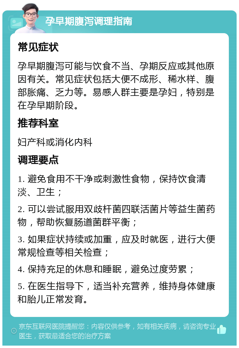 孕早期腹泻调理指南 常见症状 孕早期腹泻可能与饮食不当、孕期反应或其他原因有关。常见症状包括大便不成形、稀水样、腹部胀痛、乏力等。易感人群主要是孕妇，特别是在孕早期阶段。 推荐科室 妇产科或消化内科 调理要点 1. 避免食用不干净或刺激性食物，保持饮食清淡、卫生； 2. 可以尝试服用双歧杆菌四联活菌片等益生菌药物，帮助恢复肠道菌群平衡； 3. 如果症状持续或加重，应及时就医，进行大便常规检查等相关检查； 4. 保持充足的休息和睡眠，避免过度劳累； 5. 在医生指导下，适当补充营养，维持身体健康和胎儿正常发育。