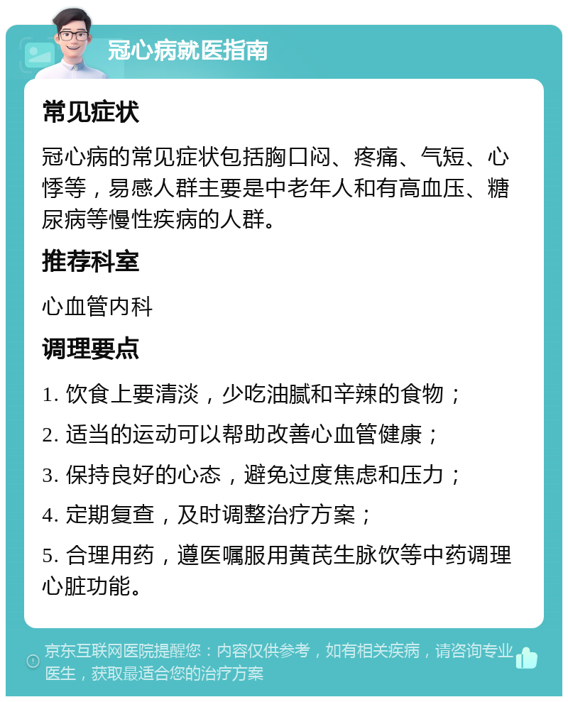 冠心病就医指南 常见症状 冠心病的常见症状包括胸口闷、疼痛、气短、心悸等，易感人群主要是中老年人和有高血压、糖尿病等慢性疾病的人群。 推荐科室 心血管内科 调理要点 1. 饮食上要清淡，少吃油腻和辛辣的食物； 2. 适当的运动可以帮助改善心血管健康； 3. 保持良好的心态，避免过度焦虑和压力； 4. 定期复查，及时调整治疗方案； 5. 合理用药，遵医嘱服用黄芪生脉饮等中药调理心脏功能。