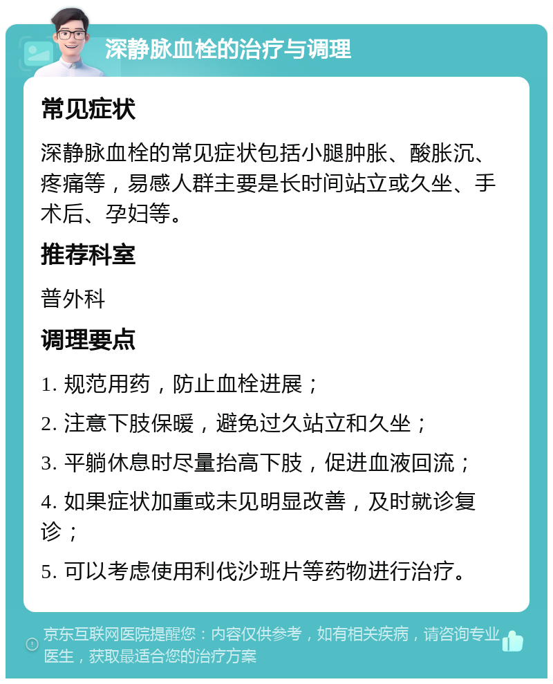 深静脉血栓的治疗与调理 常见症状 深静脉血栓的常见症状包括小腿肿胀、酸胀沉、疼痛等，易感人群主要是长时间站立或久坐、手术后、孕妇等。 推荐科室 普外科 调理要点 1. 规范用药，防止血栓进展； 2. 注意下肢保暖，避免过久站立和久坐； 3. 平躺休息时尽量抬高下肢，促进血液回流； 4. 如果症状加重或未见明显改善，及时就诊复诊； 5. 可以考虑使用利伐沙班片等药物进行治疗。