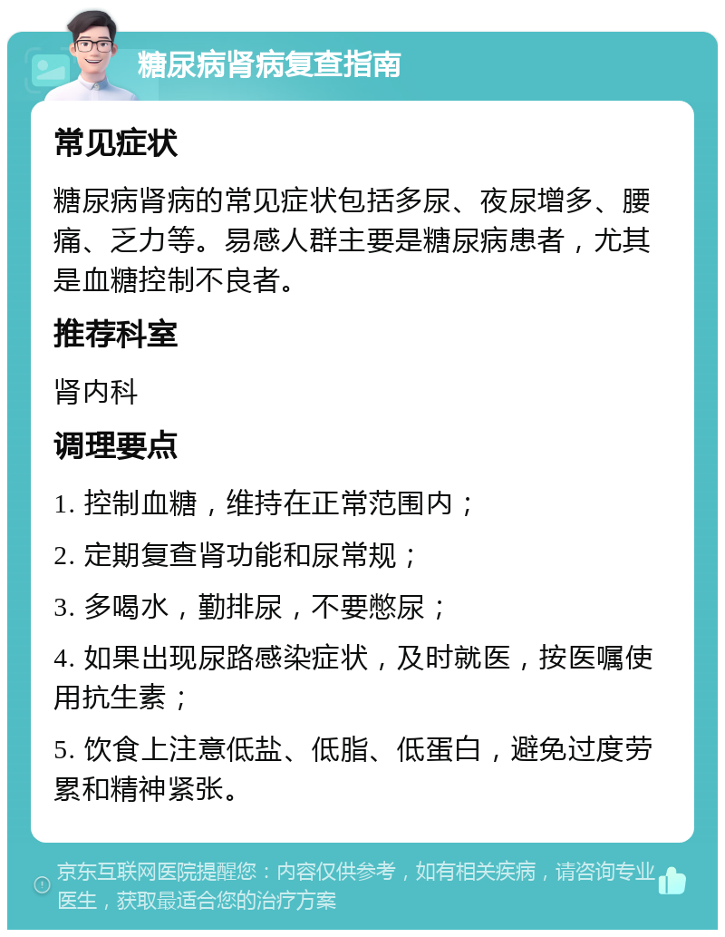 糖尿病肾病复查指南 常见症状 糖尿病肾病的常见症状包括多尿、夜尿增多、腰痛、乏力等。易感人群主要是糖尿病患者，尤其是血糖控制不良者。 推荐科室 肾内科 调理要点 1. 控制血糖，维持在正常范围内； 2. 定期复查肾功能和尿常规； 3. 多喝水，勤排尿，不要憋尿； 4. 如果出现尿路感染症状，及时就医，按医嘱使用抗生素； 5. 饮食上注意低盐、低脂、低蛋白，避免过度劳累和精神紧张。