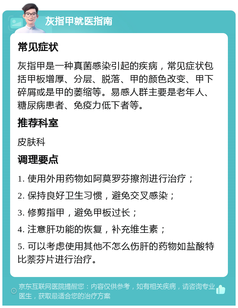 灰指甲就医指南 常见症状 灰指甲是一种真菌感染引起的疾病，常见症状包括甲板增厚、分层、脱落、甲的颜色改变、甲下碎屑或是甲的萎缩等。易感人群主要是老年人、糖尿病患者、免疫力低下者等。 推荐科室 皮肤科 调理要点 1. 使用外用药物如阿莫罗芬擦剂进行治疗； 2. 保持良好卫生习惯，避免交叉感染； 3. 修剪指甲，避免甲板过长； 4. 注意肝功能的恢复，补充维生素； 5. 可以考虑使用其他不怎么伤肝的药物如盐酸特比萘芬片进行治疗。