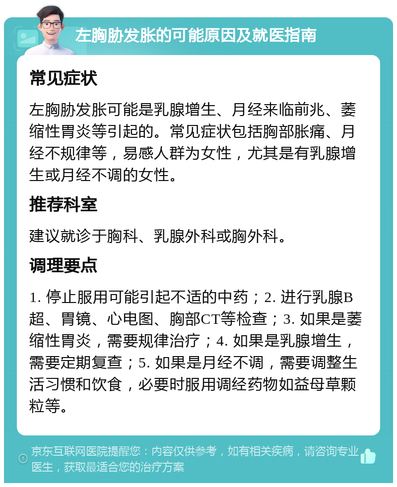 左胸胁发胀的可能原因及就医指南 常见症状 左胸胁发胀可能是乳腺增生、月经来临前兆、萎缩性胃炎等引起的。常见症状包括胸部胀痛、月经不规律等，易感人群为女性，尤其是有乳腺增生或月经不调的女性。 推荐科室 建议就诊于胸科、乳腺外科或胸外科。 调理要点 1. 停止服用可能引起不适的中药；2. 进行乳腺B超、胃镜、心电图、胸部CT等检查；3. 如果是萎缩性胃炎，需要规律治疗；4. 如果是乳腺增生，需要定期复查；5. 如果是月经不调，需要调整生活习惯和饮食，必要时服用调经药物如益母草颗粒等。