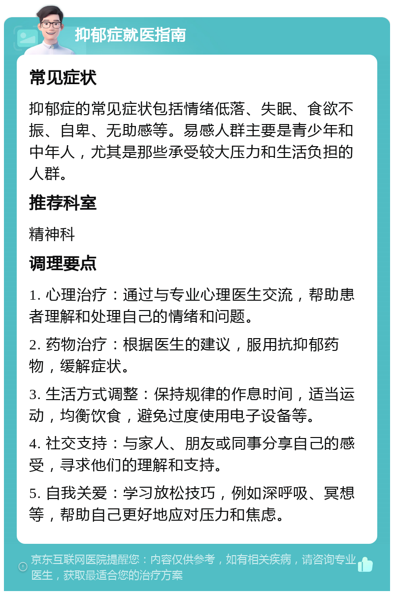 抑郁症就医指南 常见症状 抑郁症的常见症状包括情绪低落、失眠、食欲不振、自卑、无助感等。易感人群主要是青少年和中年人，尤其是那些承受较大压力和生活负担的人群。 推荐科室 精神科 调理要点 1. 心理治疗：通过与专业心理医生交流，帮助患者理解和处理自己的情绪和问题。 2. 药物治疗：根据医生的建议，服用抗抑郁药物，缓解症状。 3. 生活方式调整：保持规律的作息时间，适当运动，均衡饮食，避免过度使用电子设备等。 4. 社交支持：与家人、朋友或同事分享自己的感受，寻求他们的理解和支持。 5. 自我关爱：学习放松技巧，例如深呼吸、冥想等，帮助自己更好地应对压力和焦虑。