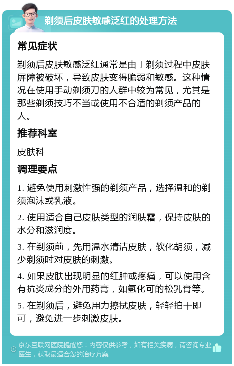 剃须后皮肤敏感泛红的处理方法 常见症状 剃须后皮肤敏感泛红通常是由于剃须过程中皮肤屏障被破坏，导致皮肤变得脆弱和敏感。这种情况在使用手动剃须刀的人群中较为常见，尤其是那些剃须技巧不当或使用不合适的剃须产品的人。 推荐科室 皮肤科 调理要点 1. 避免使用刺激性强的剃须产品，选择温和的剃须泡沫或乳液。 2. 使用适合自己皮肤类型的润肤霜，保持皮肤的水分和滋润度。 3. 在剃须前，先用温水清洁皮肤，软化胡须，减少剃须时对皮肤的刺激。 4. 如果皮肤出现明显的红肿或疼痛，可以使用含有抗炎成分的外用药膏，如氢化可的松乳膏等。 5. 在剃须后，避免用力擦拭皮肤，轻轻拍干即可，避免进一步刺激皮肤。