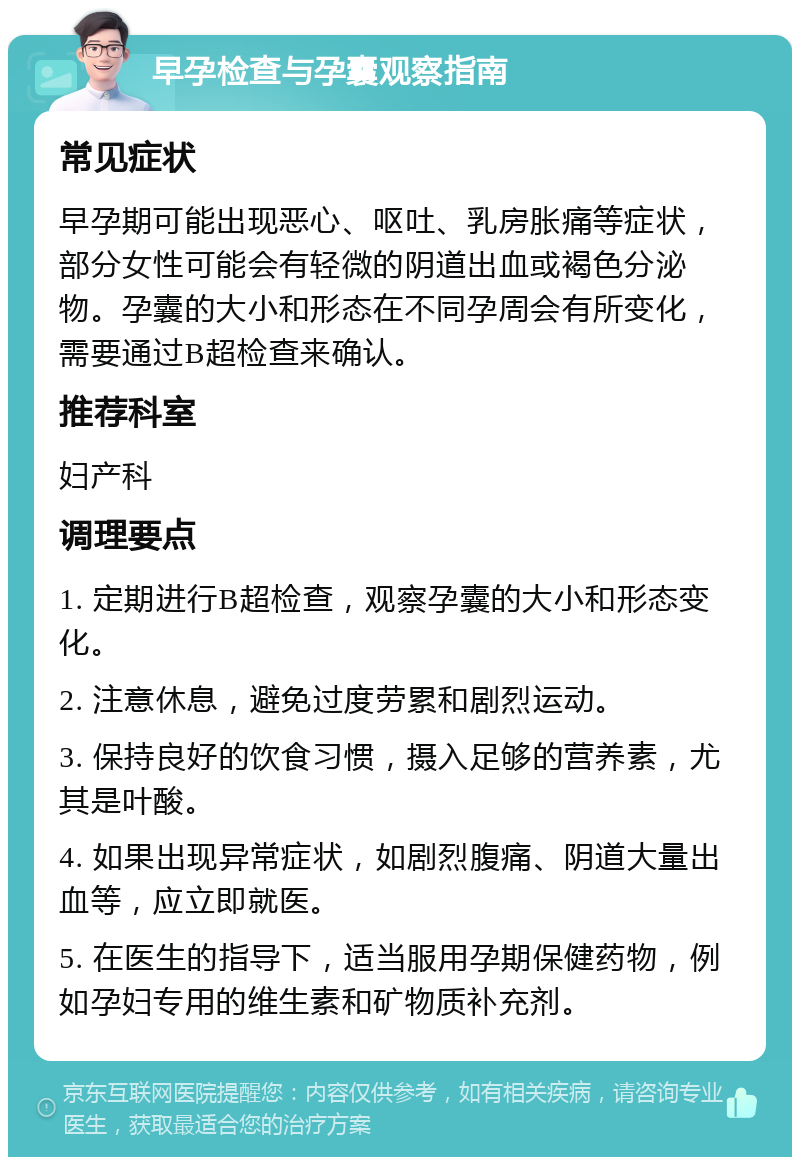 早孕检查与孕囊观察指南 常见症状 早孕期可能出现恶心、呕吐、乳房胀痛等症状，部分女性可能会有轻微的阴道出血或褐色分泌物。孕囊的大小和形态在不同孕周会有所变化，需要通过B超检查来确认。 推荐科室 妇产科 调理要点 1. 定期进行B超检查，观察孕囊的大小和形态变化。 2. 注意休息，避免过度劳累和剧烈运动。 3. 保持良好的饮食习惯，摄入足够的营养素，尤其是叶酸。 4. 如果出现异常症状，如剧烈腹痛、阴道大量出血等，应立即就医。 5. 在医生的指导下，适当服用孕期保健药物，例如孕妇专用的维生素和矿物质补充剂。