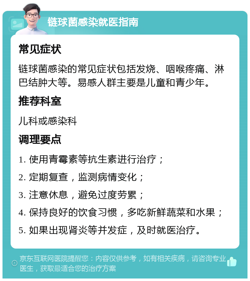 链球菌感染就医指南 常见症状 链球菌感染的常见症状包括发烧、咽喉疼痛、淋巴结肿大等。易感人群主要是儿童和青少年。 推荐科室 儿科或感染科 调理要点 1. 使用青霉素等抗生素进行治疗； 2. 定期复查，监测病情变化； 3. 注意休息，避免过度劳累； 4. 保持良好的饮食习惯，多吃新鲜蔬菜和水果； 5. 如果出现肾炎等并发症，及时就医治疗。