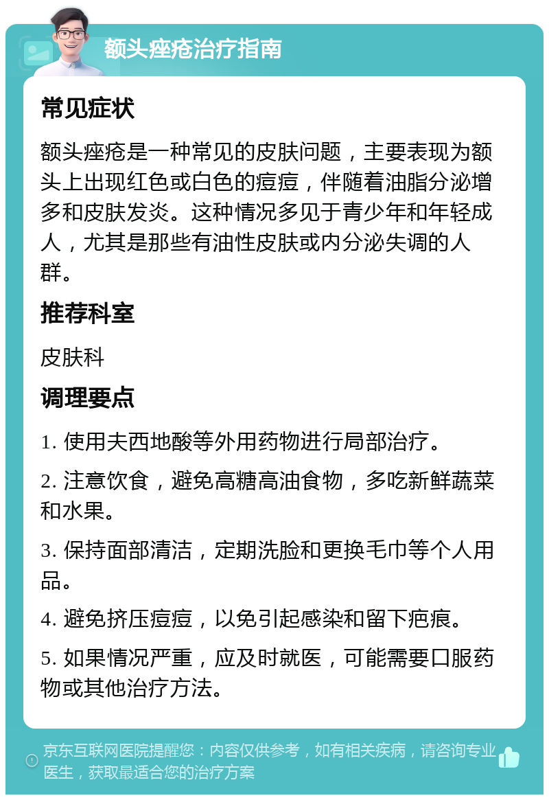 额头痤疮治疗指南 常见症状 额头痤疮是一种常见的皮肤问题，主要表现为额头上出现红色或白色的痘痘，伴随着油脂分泌增多和皮肤发炎。这种情况多见于青少年和年轻成人，尤其是那些有油性皮肤或内分泌失调的人群。 推荐科室 皮肤科 调理要点 1. 使用夫西地酸等外用药物进行局部治疗。 2. 注意饮食，避免高糖高油食物，多吃新鲜蔬菜和水果。 3. 保持面部清洁，定期洗脸和更换毛巾等个人用品。 4. 避免挤压痘痘，以免引起感染和留下疤痕。 5. 如果情况严重，应及时就医，可能需要口服药物或其他治疗方法。