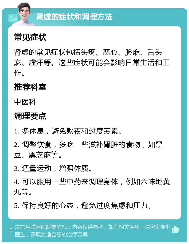 肾虚的症状和调理方法 常见症状 肾虚的常见症状包括头疼、恶心、脸麻、舌头麻、虚汗等。这些症状可能会影响日常生活和工作。 推荐科室 中医科 调理要点 1. 多休息，避免熬夜和过度劳累。 2. 调整饮食，多吃一些滋补肾脏的食物，如黑豆、黑芝麻等。 3. 适量运动，增强体质。 4. 可以服用一些中药来调理身体，例如六味地黄丸等。 5. 保持良好的心态，避免过度焦虑和压力。