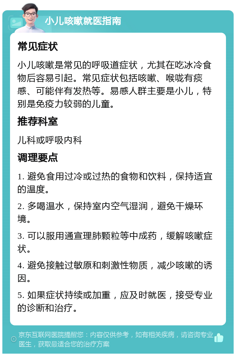 小儿咳嗽就医指南 常见症状 小儿咳嗽是常见的呼吸道症状，尤其在吃冰冷食物后容易引起。常见症状包括咳嗽、喉咙有痰感、可能伴有发热等。易感人群主要是小儿，特别是免疫力较弱的儿童。 推荐科室 儿科或呼吸内科 调理要点 1. 避免食用过冷或过热的食物和饮料，保持适宜的温度。 2. 多喝温水，保持室内空气湿润，避免干燥环境。 3. 可以服用通宣理肺颗粒等中成药，缓解咳嗽症状。 4. 避免接触过敏原和刺激性物质，减少咳嗽的诱因。 5. 如果症状持续或加重，应及时就医，接受专业的诊断和治疗。