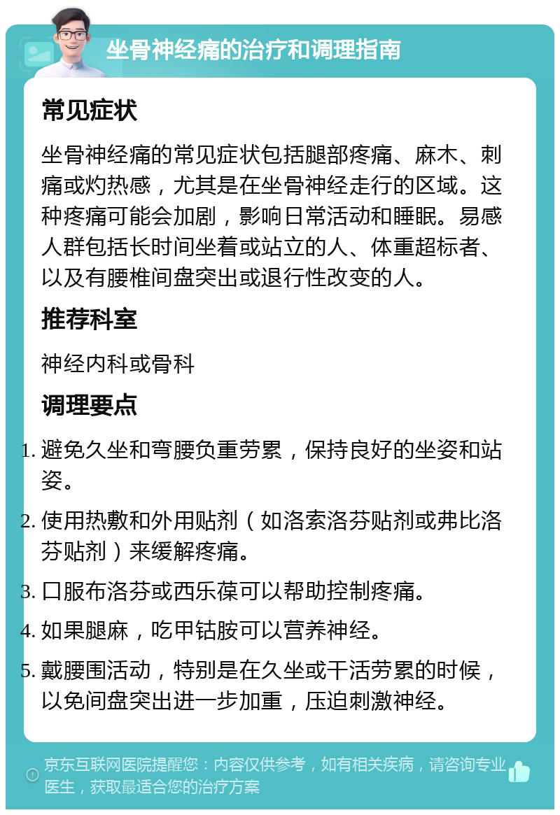 坐骨神经痛的治疗和调理指南 常见症状 坐骨神经痛的常见症状包括腿部疼痛、麻木、刺痛或灼热感，尤其是在坐骨神经走行的区域。这种疼痛可能会加剧，影响日常活动和睡眠。易感人群包括长时间坐着或站立的人、体重超标者、以及有腰椎间盘突出或退行性改变的人。 推荐科室 神经内科或骨科 调理要点 避免久坐和弯腰负重劳累，保持良好的坐姿和站姿。 使用热敷和外用贴剂（如洛索洛芬贴剂或弗比洛芬贴剂）来缓解疼痛。 口服布洛芬或西乐葆可以帮助控制疼痛。 如果腿麻，吃甲钴胺可以营养神经。 戴腰围活动，特别是在久坐或干活劳累的时候，以免间盘突出进一步加重，压迫刺激神经。