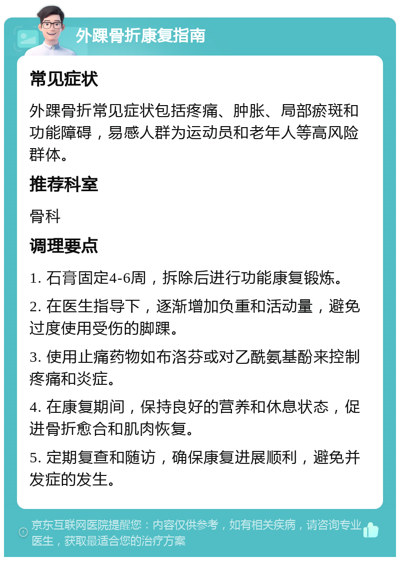 外踝骨折康复指南 常见症状 外踝骨折常见症状包括疼痛、肿胀、局部瘀斑和功能障碍，易感人群为运动员和老年人等高风险群体。 推荐科室 骨科 调理要点 1. 石膏固定4-6周，拆除后进行功能康复锻炼。 2. 在医生指导下，逐渐增加负重和活动量，避免过度使用受伤的脚踝。 3. 使用止痛药物如布洛芬或对乙酰氨基酚来控制疼痛和炎症。 4. 在康复期间，保持良好的营养和休息状态，促进骨折愈合和肌肉恢复。 5. 定期复查和随访，确保康复进展顺利，避免并发症的发生。