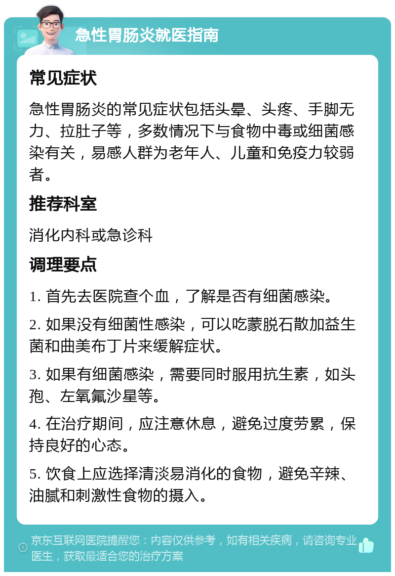 急性胃肠炎就医指南 常见症状 急性胃肠炎的常见症状包括头晕、头疼、手脚无力、拉肚子等，多数情况下与食物中毒或细菌感染有关，易感人群为老年人、儿童和免疫力较弱者。 推荐科室 消化内科或急诊科 调理要点 1. 首先去医院查个血，了解是否有细菌感染。 2. 如果没有细菌性感染，可以吃蒙脱石散加益生菌和曲美布丁片来缓解症状。 3. 如果有细菌感染，需要同时服用抗生素，如头孢、左氧氟沙星等。 4. 在治疗期间，应注意休息，避免过度劳累，保持良好的心态。 5. 饮食上应选择清淡易消化的食物，避免辛辣、油腻和刺激性食物的摄入。