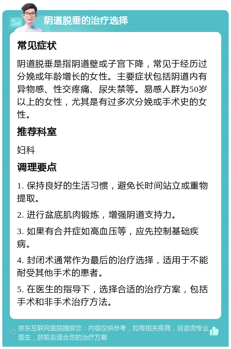 阴道脱垂的治疗选择 常见症状 阴道脱垂是指阴道壁或子宫下降，常见于经历过分娩或年龄增长的女性。主要症状包括阴道内有异物感、性交疼痛、尿失禁等。易感人群为50岁以上的女性，尤其是有过多次分娩或手术史的女性。 推荐科室 妇科 调理要点 1. 保持良好的生活习惯，避免长时间站立或重物提取。 2. 进行盆底肌肉锻炼，增强阴道支持力。 3. 如果有合并症如高血压等，应先控制基础疾病。 4. 封闭术通常作为最后的治疗选择，适用于不能耐受其他手术的患者。 5. 在医生的指导下，选择合适的治疗方案，包括手术和非手术治疗方法。