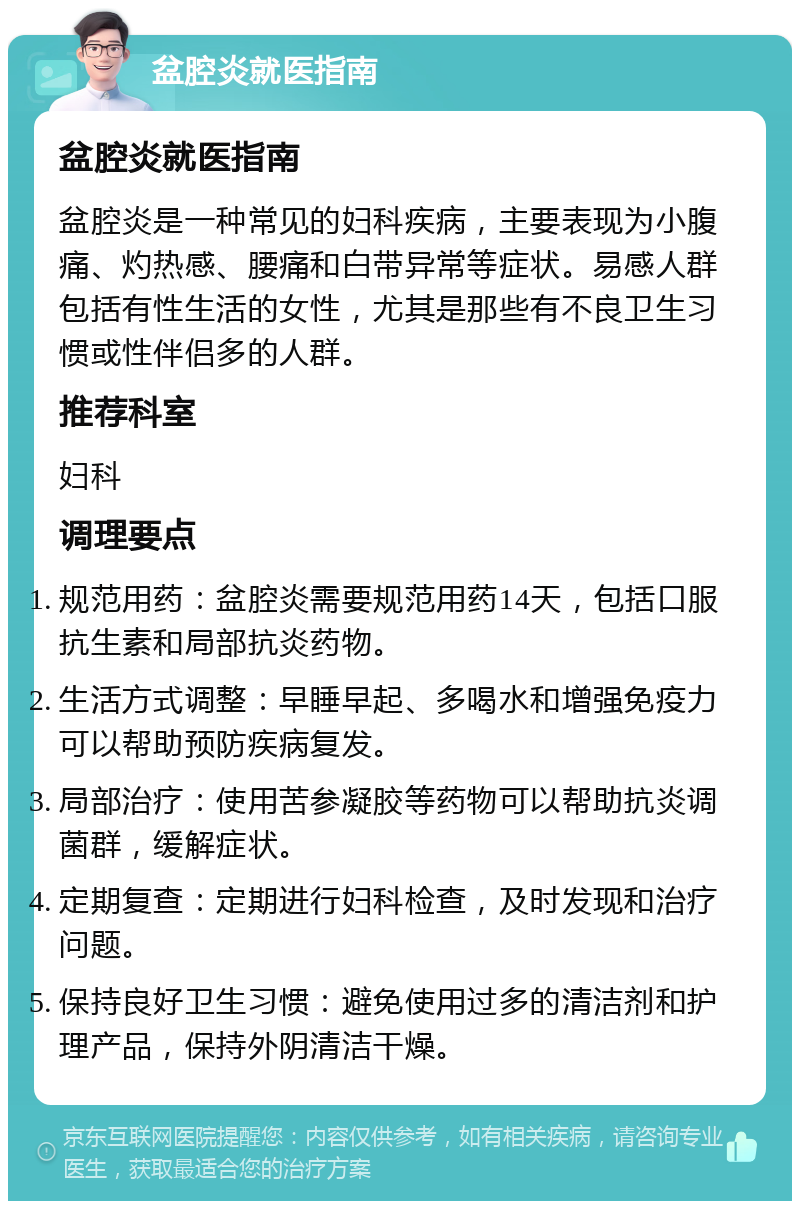 盆腔炎就医指南 盆腔炎就医指南 盆腔炎是一种常见的妇科疾病，主要表现为小腹痛、灼热感、腰痛和白带异常等症状。易感人群包括有性生活的女性，尤其是那些有不良卫生习惯或性伴侣多的人群。 推荐科室 妇科 调理要点 规范用药：盆腔炎需要规范用药14天，包括口服抗生素和局部抗炎药物。 生活方式调整：早睡早起、多喝水和增强免疫力可以帮助预防疾病复发。 局部治疗：使用苦参凝胶等药物可以帮助抗炎调菌群，缓解症状。 定期复查：定期进行妇科检查，及时发现和治疗问题。 保持良好卫生习惯：避免使用过多的清洁剂和护理产品，保持外阴清洁干燥。