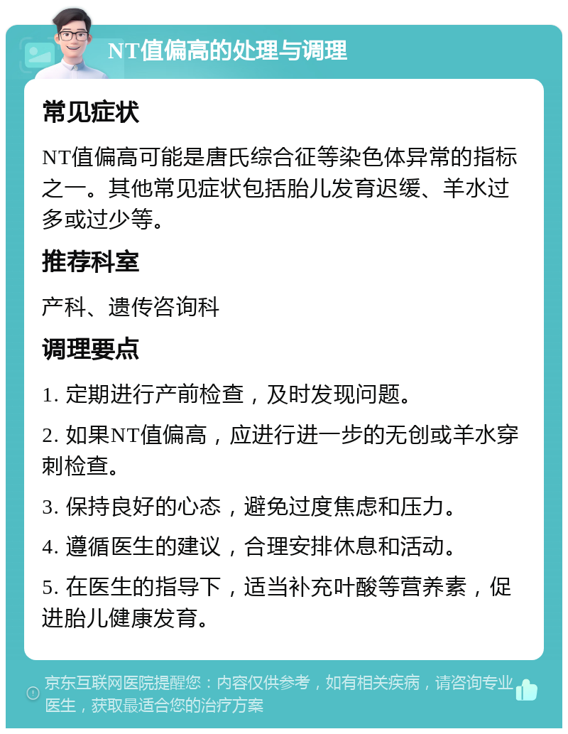 NT值偏高的处理与调理 常见症状 NT值偏高可能是唐氏综合征等染色体异常的指标之一。其他常见症状包括胎儿发育迟缓、羊水过多或过少等。 推荐科室 产科、遗传咨询科 调理要点 1. 定期进行产前检查，及时发现问题。 2. 如果NT值偏高，应进行进一步的无创或羊水穿刺检查。 3. 保持良好的心态，避免过度焦虑和压力。 4. 遵循医生的建议，合理安排休息和活动。 5. 在医生的指导下，适当补充叶酸等营养素，促进胎儿健康发育。