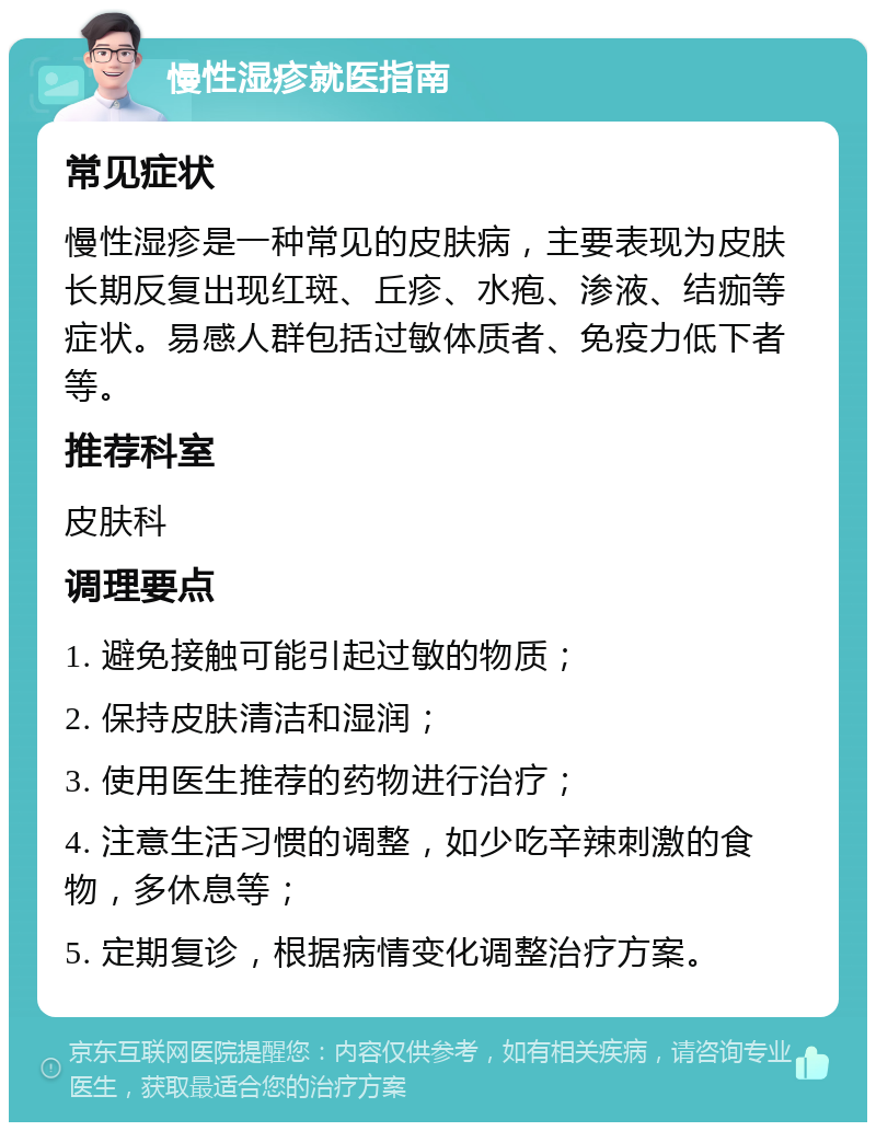 慢性湿疹就医指南 常见症状 慢性湿疹是一种常见的皮肤病，主要表现为皮肤长期反复出现红斑、丘疹、水疱、渗液、结痂等症状。易感人群包括过敏体质者、免疫力低下者等。 推荐科室 皮肤科 调理要点 1. 避免接触可能引起过敏的物质； 2. 保持皮肤清洁和湿润； 3. 使用医生推荐的药物进行治疗； 4. 注意生活习惯的调整，如少吃辛辣刺激的食物，多休息等； 5. 定期复诊，根据病情变化调整治疗方案。