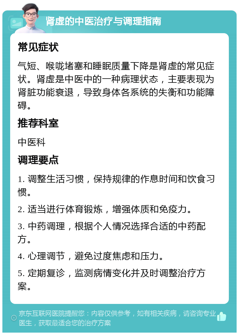 肾虚的中医治疗与调理指南 常见症状 气短、喉咙堵塞和睡眠质量下降是肾虚的常见症状。肾虚是中医中的一种病理状态，主要表现为肾脏功能衰退，导致身体各系统的失衡和功能障碍。 推荐科室 中医科 调理要点 1. 调整生活习惯，保持规律的作息时间和饮食习惯。 2. 适当进行体育锻炼，增强体质和免疫力。 3. 中药调理，根据个人情况选择合适的中药配方。 4. 心理调节，避免过度焦虑和压力。 5. 定期复诊，监测病情变化并及时调整治疗方案。