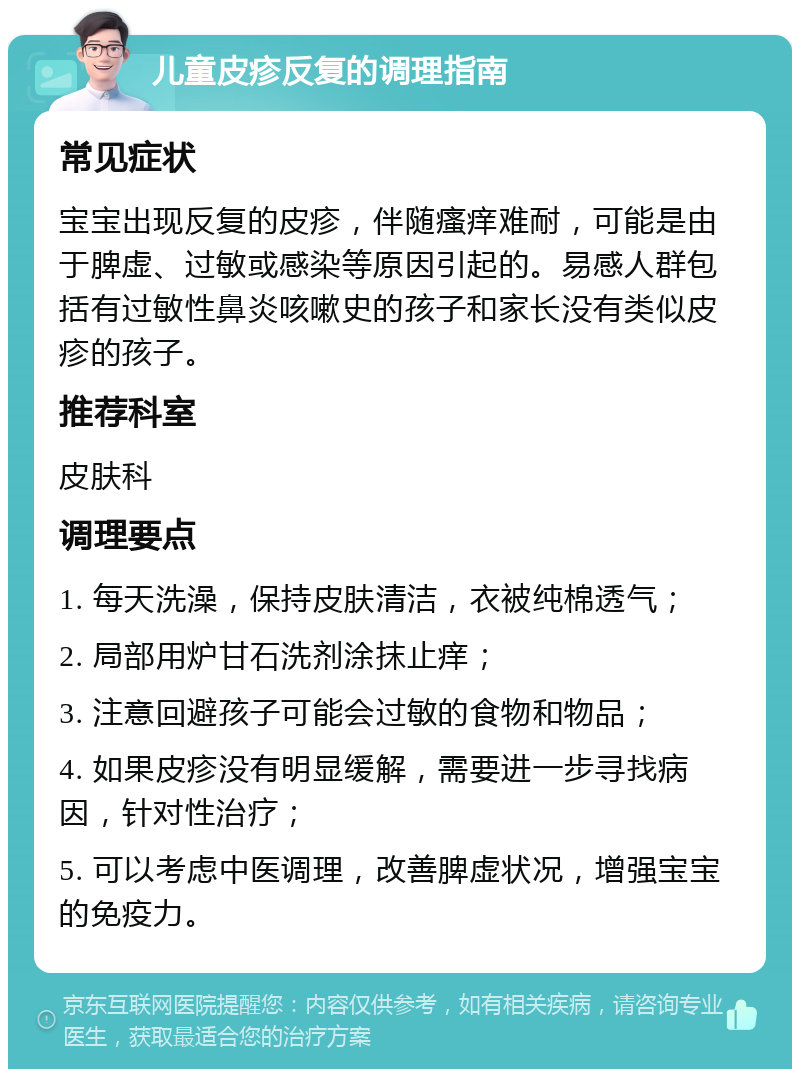 儿童皮疹反复的调理指南 常见症状 宝宝出现反复的皮疹，伴随瘙痒难耐，可能是由于脾虚、过敏或感染等原因引起的。易感人群包括有过敏性鼻炎咳嗽史的孩子和家长没有类似皮疹的孩子。 推荐科室 皮肤科 调理要点 1. 每天洗澡，保持皮肤清洁，衣被纯棉透气； 2. 局部用炉甘石洗剂涂抹止痒； 3. 注意回避孩子可能会过敏的食物和物品； 4. 如果皮疹没有明显缓解，需要进一步寻找病因，针对性治疗； 5. 可以考虑中医调理，改善脾虚状况，增强宝宝的免疫力。