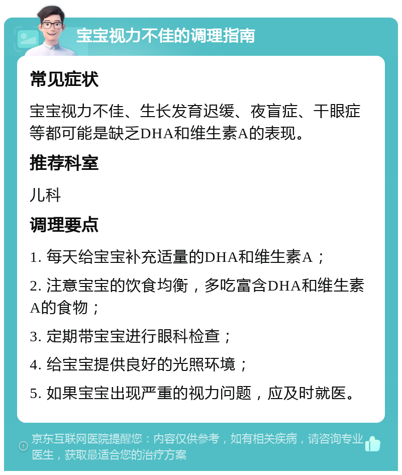 宝宝视力不佳的调理指南 常见症状 宝宝视力不佳、生长发育迟缓、夜盲症、干眼症等都可能是缺乏DHA和维生素A的表现。 推荐科室 儿科 调理要点 1. 每天给宝宝补充适量的DHA和维生素A； 2. 注意宝宝的饮食均衡，多吃富含DHA和维生素A的食物； 3. 定期带宝宝进行眼科检查； 4. 给宝宝提供良好的光照环境； 5. 如果宝宝出现严重的视力问题，应及时就医。