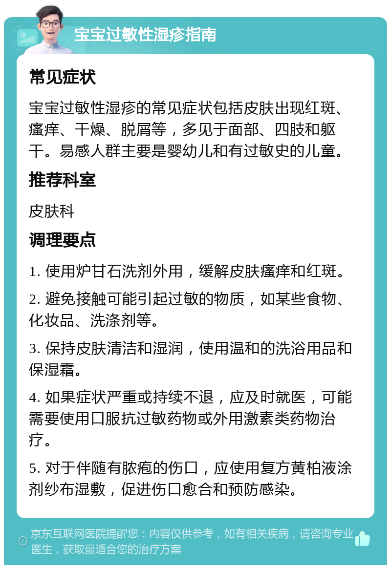 宝宝过敏性湿疹指南 常见症状 宝宝过敏性湿疹的常见症状包括皮肤出现红斑、瘙痒、干燥、脱屑等，多见于面部、四肢和躯干。易感人群主要是婴幼儿和有过敏史的儿童。 推荐科室 皮肤科 调理要点 1. 使用炉甘石洗剂外用，缓解皮肤瘙痒和红斑。 2. 避免接触可能引起过敏的物质，如某些食物、化妆品、洗涤剂等。 3. 保持皮肤清洁和湿润，使用温和的洗浴用品和保湿霜。 4. 如果症状严重或持续不退，应及时就医，可能需要使用口服抗过敏药物或外用激素类药物治疗。 5. 对于伴随有脓疱的伤口，应使用复方黄柏液涂剂纱布湿敷，促进伤口愈合和预防感染。