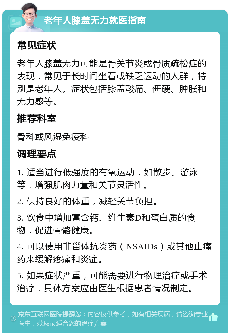 老年人膝盖无力就医指南 常见症状 老年人膝盖无力可能是骨关节炎或骨质疏松症的表现，常见于长时间坐着或缺乏运动的人群，特别是老年人。症状包括膝盖酸痛、僵硬、肿胀和无力感等。 推荐科室 骨科或风湿免疫科 调理要点 1. 适当进行低强度的有氧运动，如散步、游泳等，增强肌肉力量和关节灵活性。 2. 保持良好的体重，减轻关节负担。 3. 饮食中增加富含钙、维生素D和蛋白质的食物，促进骨骼健康。 4. 可以使用非甾体抗炎药（NSAIDs）或其他止痛药来缓解疼痛和炎症。 5. 如果症状严重，可能需要进行物理治疗或手术治疗，具体方案应由医生根据患者情况制定。