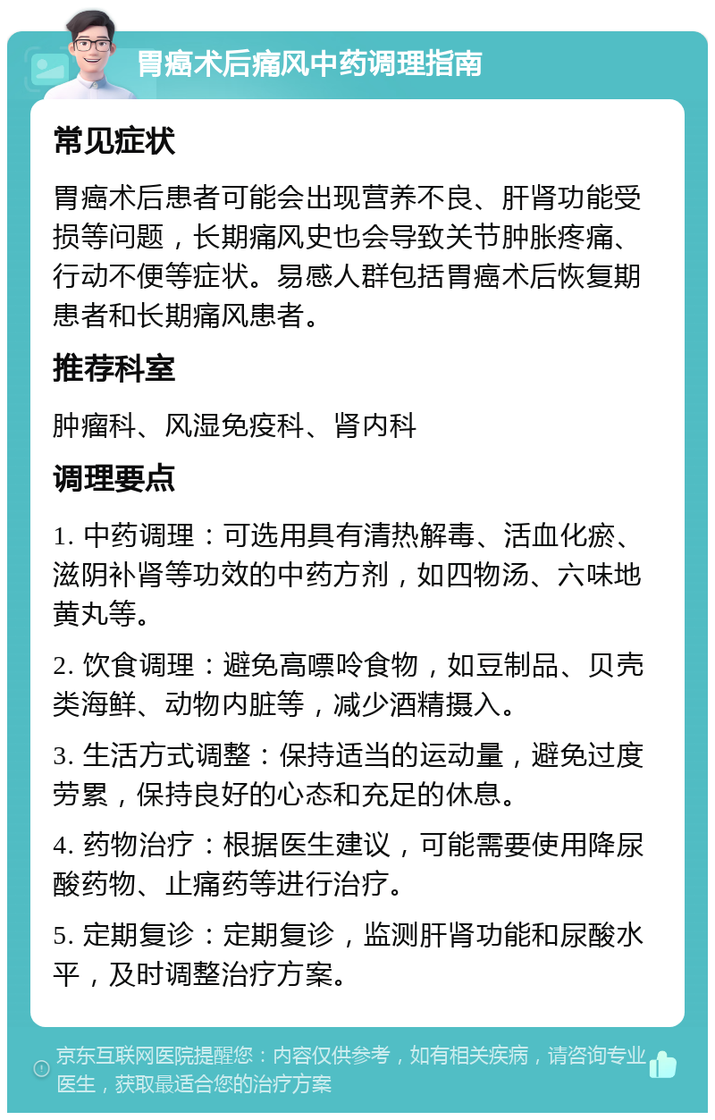 胃癌术后痛风中药调理指南 常见症状 胃癌术后患者可能会出现营养不良、肝肾功能受损等问题，长期痛风史也会导致关节肿胀疼痛、行动不便等症状。易感人群包括胃癌术后恢复期患者和长期痛风患者。 推荐科室 肿瘤科、风湿免疫科、肾内科 调理要点 1. 中药调理：可选用具有清热解毒、活血化瘀、滋阴补肾等功效的中药方剂，如四物汤、六味地黄丸等。 2. 饮食调理：避免高嘌呤食物，如豆制品、贝壳类海鲜、动物内脏等，减少酒精摄入。 3. 生活方式调整：保持适当的运动量，避免过度劳累，保持良好的心态和充足的休息。 4. 药物治疗：根据医生建议，可能需要使用降尿酸药物、止痛药等进行治疗。 5. 定期复诊：定期复诊，监测肝肾功能和尿酸水平，及时调整治疗方案。