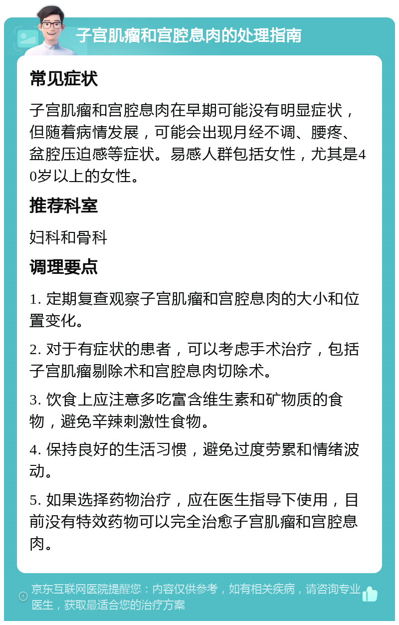 子宫肌瘤和宫腔息肉的处理指南 常见症状 子宫肌瘤和宫腔息肉在早期可能没有明显症状，但随着病情发展，可能会出现月经不调、腰疼、盆腔压迫感等症状。易感人群包括女性，尤其是40岁以上的女性。 推荐科室 妇科和骨科 调理要点 1. 定期复查观察子宫肌瘤和宫腔息肉的大小和位置变化。 2. 对于有症状的患者，可以考虑手术治疗，包括子宫肌瘤剔除术和宫腔息肉切除术。 3. 饮食上应注意多吃富含维生素和矿物质的食物，避免辛辣刺激性食物。 4. 保持良好的生活习惯，避免过度劳累和情绪波动。 5. 如果选择药物治疗，应在医生指导下使用，目前没有特效药物可以完全治愈子宫肌瘤和宫腔息肉。