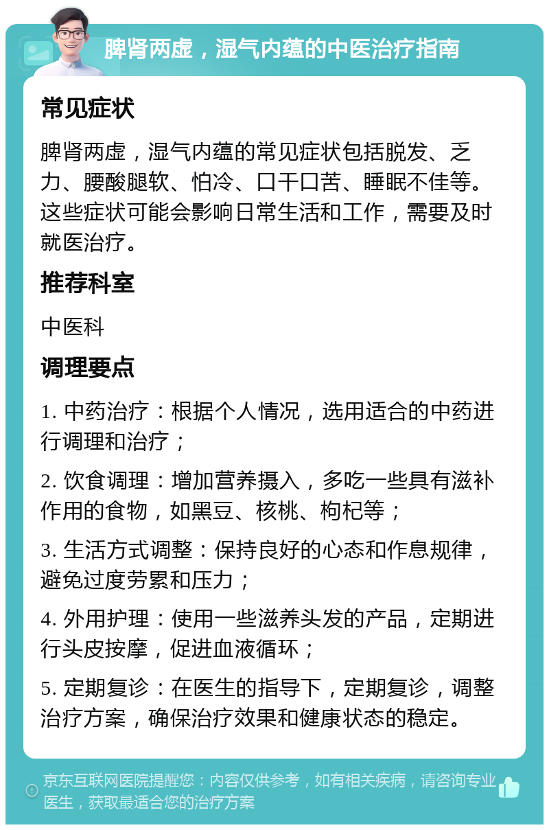 脾肾两虚，湿气内蕴的中医治疗指南 常见症状 脾肾两虚，湿气内蕴的常见症状包括脱发、乏力、腰酸腿软、怕冷、口干口苦、睡眠不佳等。这些症状可能会影响日常生活和工作，需要及时就医治疗。 推荐科室 中医科 调理要点 1. 中药治疗：根据个人情况，选用适合的中药进行调理和治疗； 2. 饮食调理：增加营养摄入，多吃一些具有滋补作用的食物，如黑豆、核桃、枸杞等； 3. 生活方式调整：保持良好的心态和作息规律，避免过度劳累和压力； 4. 外用护理：使用一些滋养头发的产品，定期进行头皮按摩，促进血液循环； 5. 定期复诊：在医生的指导下，定期复诊，调整治疗方案，确保治疗效果和健康状态的稳定。