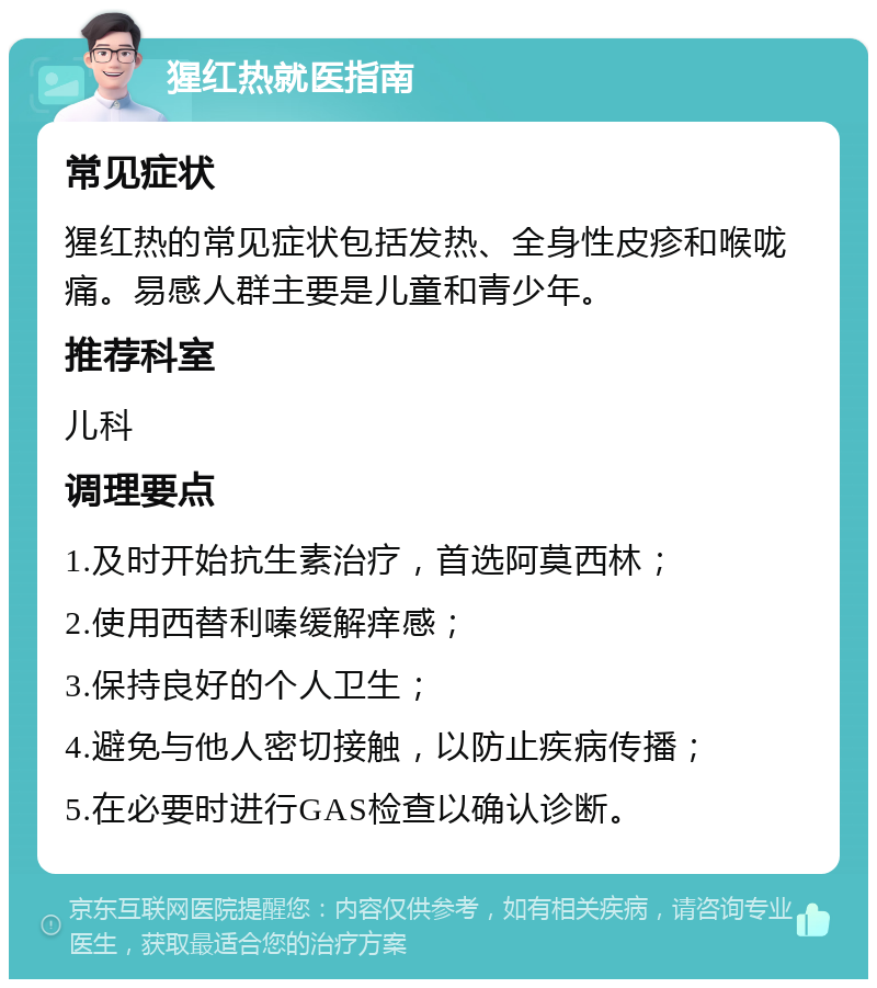 猩红热就医指南 常见症状 猩红热的常见症状包括发热、全身性皮疹和喉咙痛。易感人群主要是儿童和青少年。 推荐科室 儿科 调理要点 1.及时开始抗生素治疗，首选阿莫西林； 2.使用西替利嗪缓解痒感； 3.保持良好的个人卫生； 4.避免与他人密切接触，以防止疾病传播； 5.在必要时进行GAS检查以确认诊断。