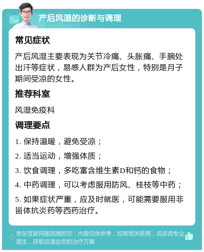 产后风湿的诊断与调理 常见症状 产后风湿主要表现为关节冷痛、头胀痛、手腕处出汗等症状，易感人群为产后女性，特别是月子期间受凉的女性。 推荐科室 风湿免疫科 调理要点 1. 保持温暖，避免受凉； 2. 适当运动，增强体质； 3. 饮食调理，多吃富含维生素D和钙的食物； 4. 中药调理，可以考虑服用防风、桂枝等中药； 5. 如果症状严重，应及时就医，可能需要服用非甾体抗炎药等西药治疗。